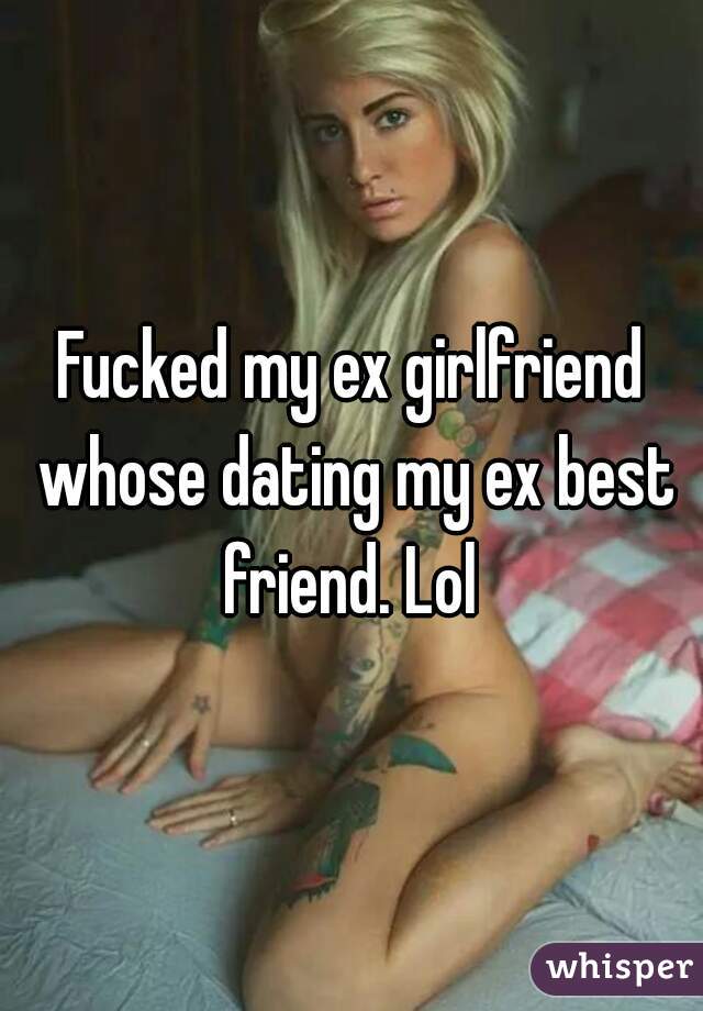 Fucked my ex girlfriend whose dating my ex best friend. Lol 