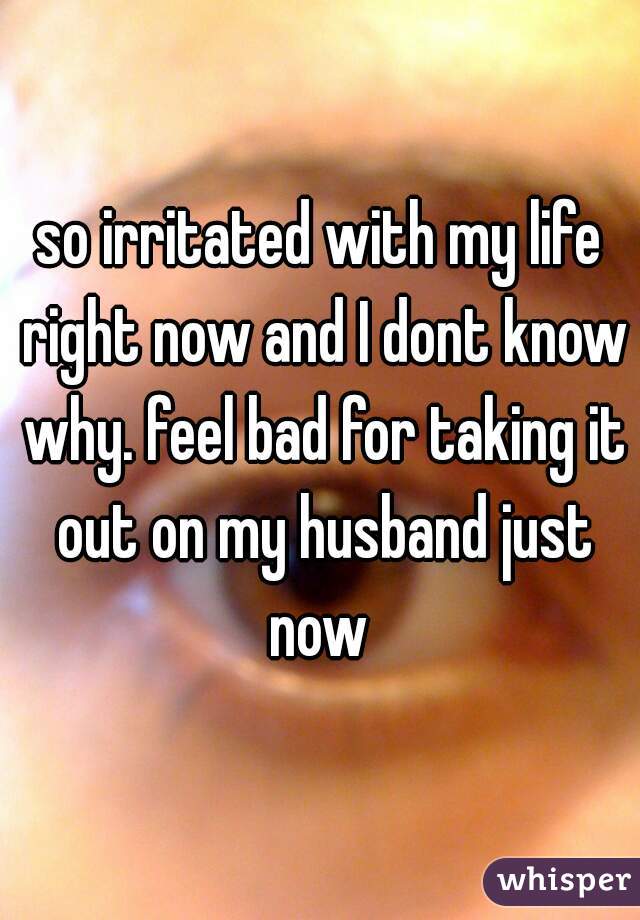 so irritated with my life right now and I dont know why. feel bad for taking it out on my husband just now 