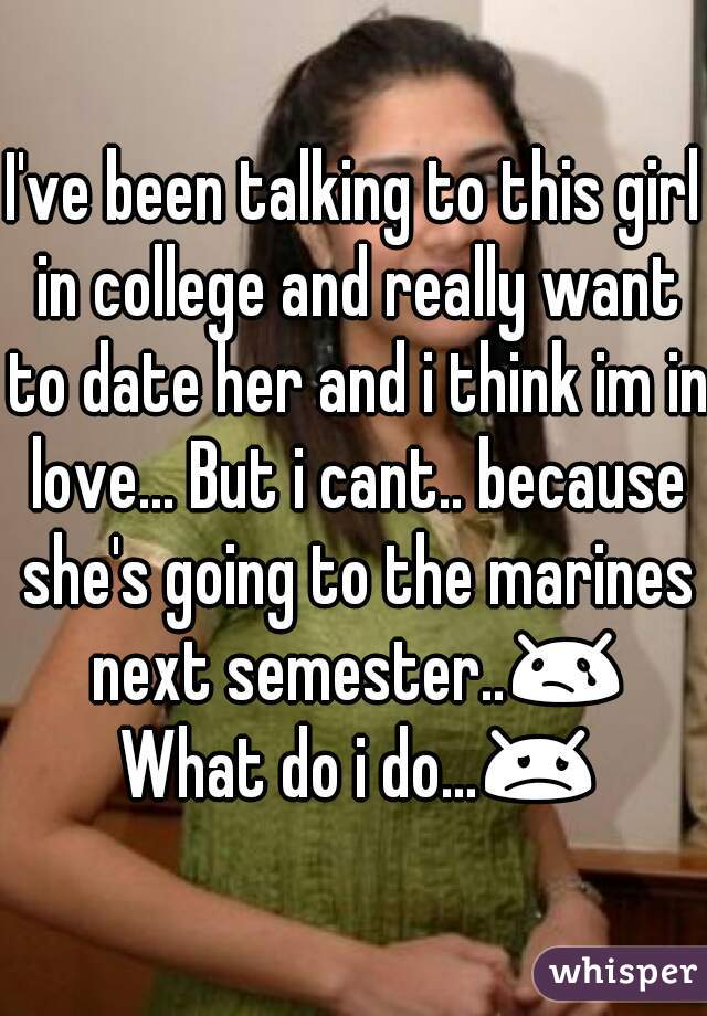 I've been talking to this girl in college and really want to date her and i think im in love... But i cant.. because she's going to the marines next semester..😢 What do i do...😞 