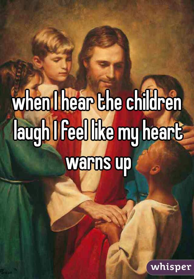 when I hear the children laugh I feel like my heart warns up