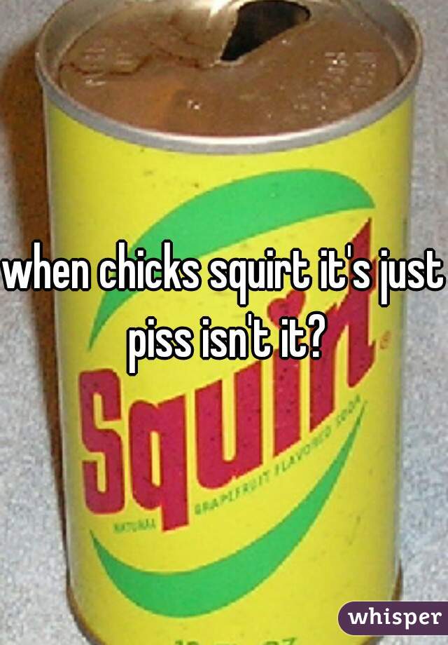 when chicks squirt it's just piss isn't it?