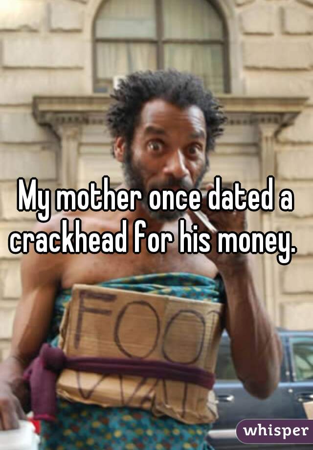 My mother once dated a crackhead for his money.  