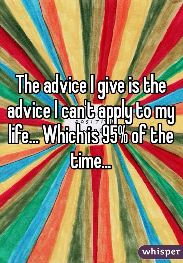 The advice I give is the advice I can't apply to my life... Which is 95% of the time...