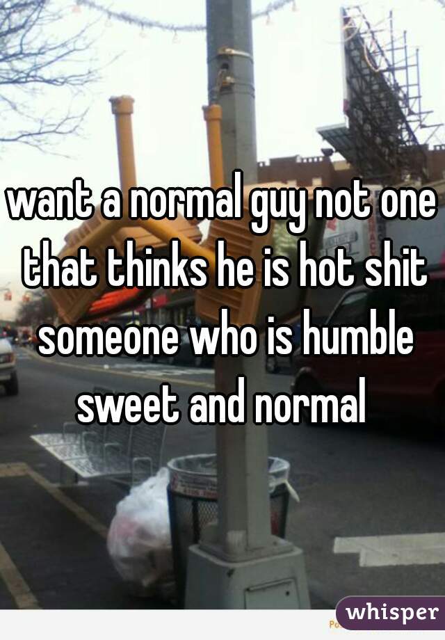 want a normal guy not one that thinks he is hot shit someone who is humble sweet and normal 