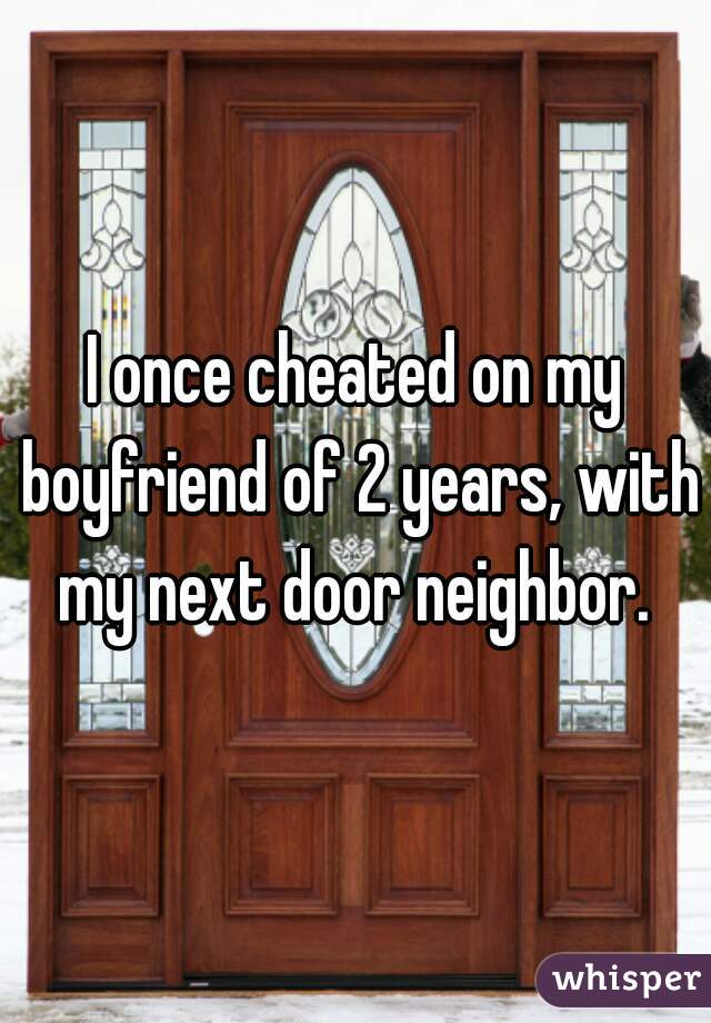 I once cheated on my boyfriend of 2 years, with my next door neighbor. 