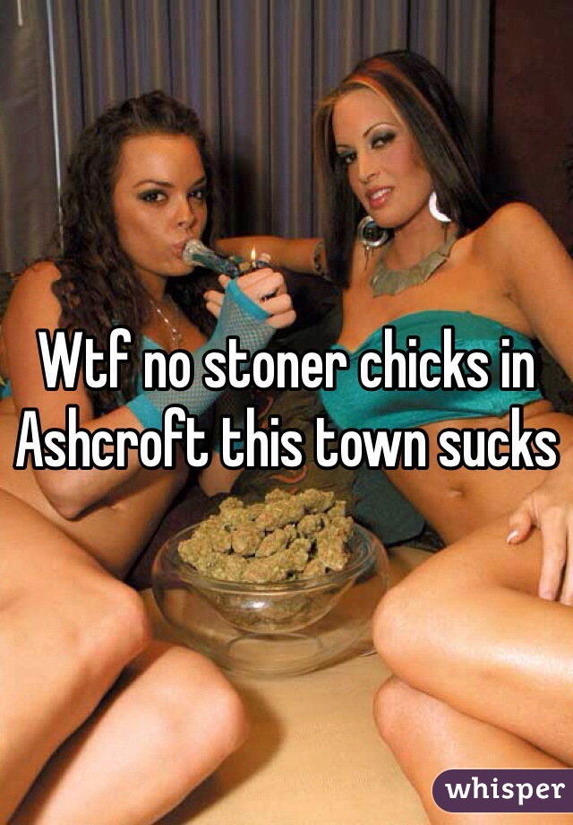 Wtf no stoner chicks in Ashcroft this town sucks 