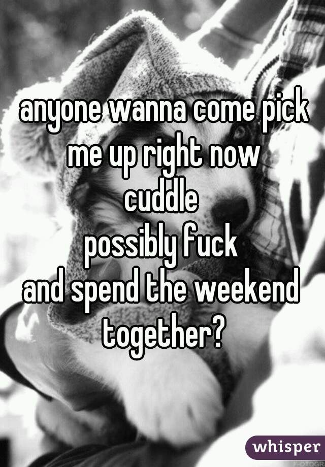  anyone wanna come pick me up right now
cuddle
possibly fuck
and spend the weekend together?