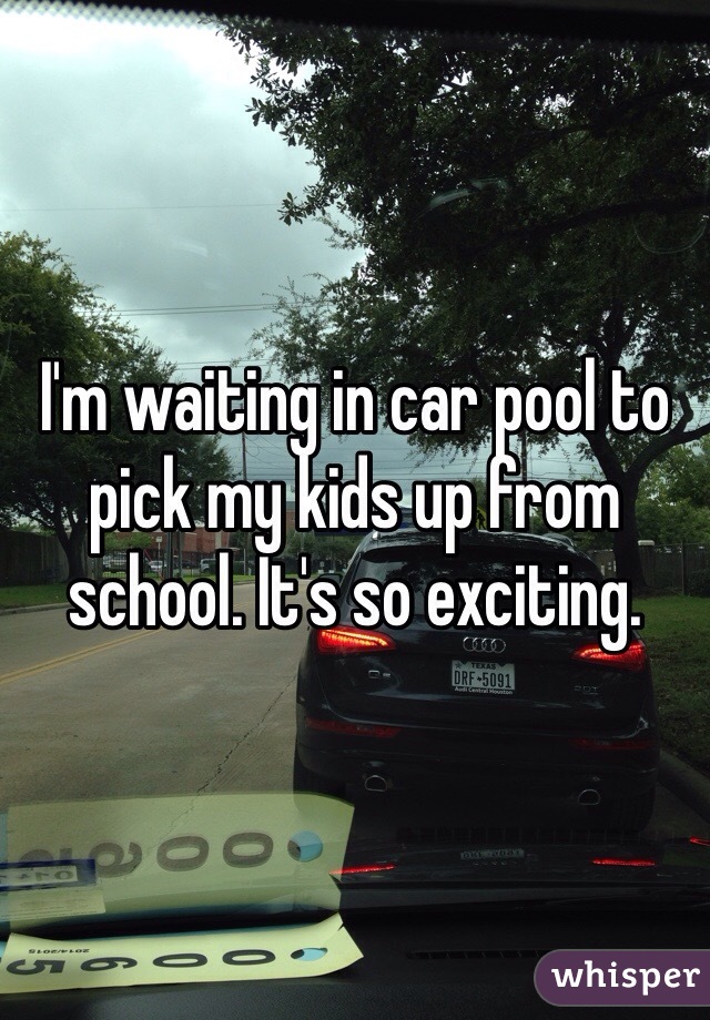 I'm waiting in car pool to pick my kids up from school. It's so exciting.