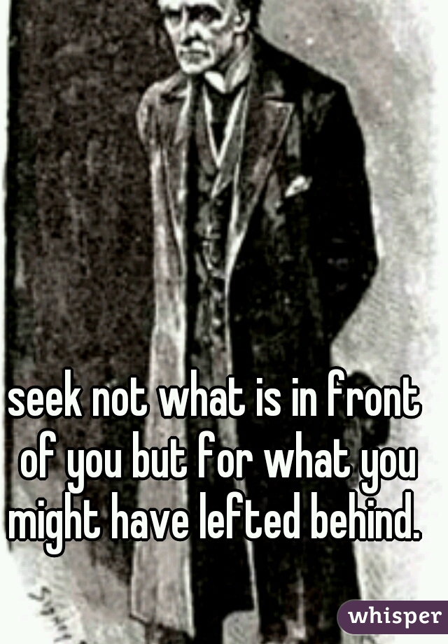 seek not what is in front of you but for what you might have lefted behind. 
