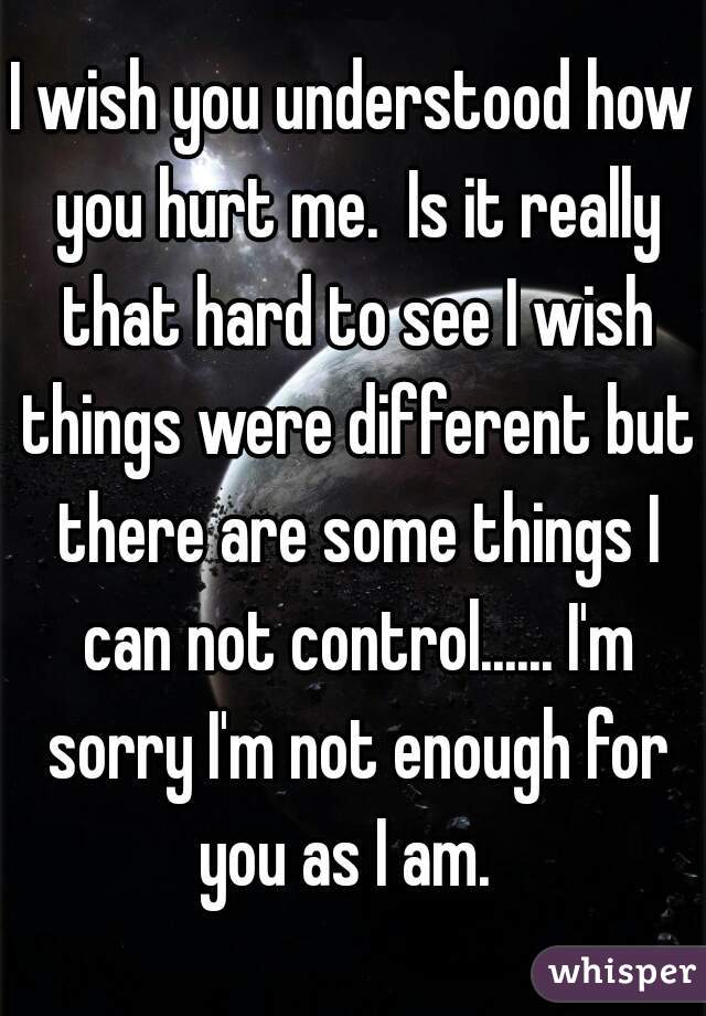 I wish you understood how you hurt me.  Is it really that hard to see I wish things were different but there are some things I can not control...... I'm sorry I'm not enough for you as I am.  