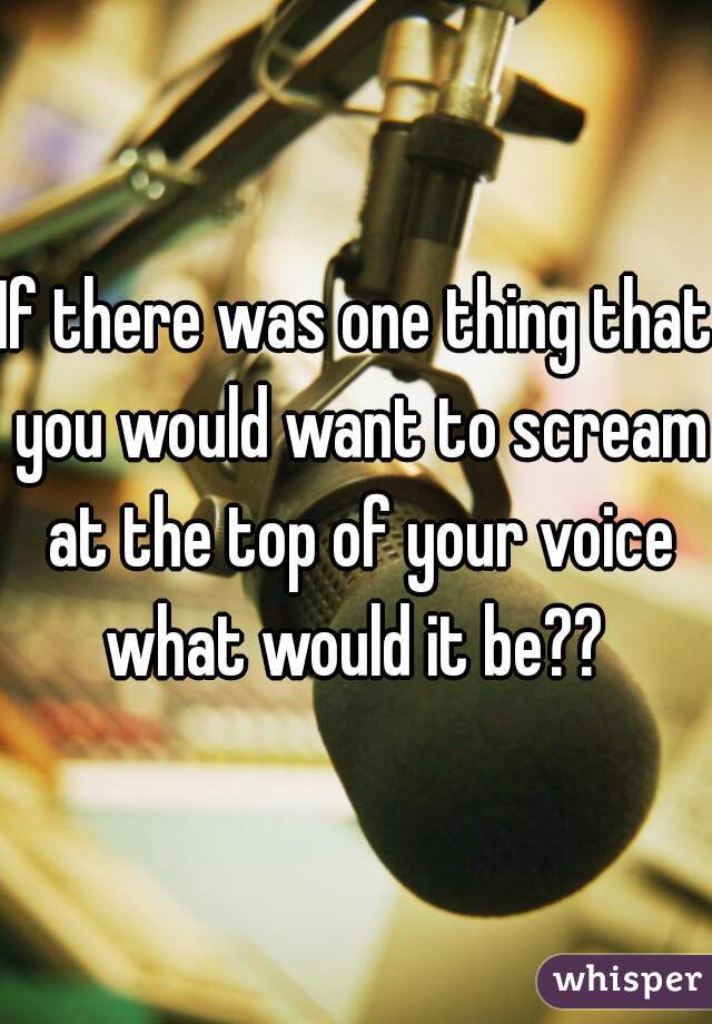 If there was one thing that you would want to scream at the top of your voice what would it be?? 