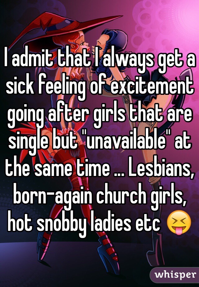 I admit that I always get a sick feeling of excitement going after girls that are single but "unavailable" at the same time ... Lesbians, born-again church girls, hot snobby ladies etc 😝