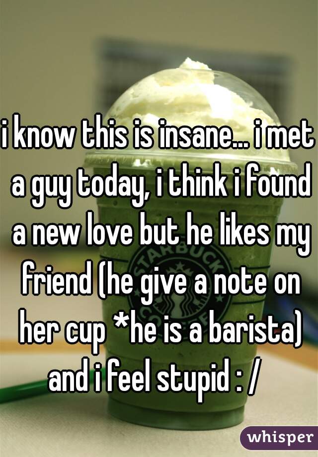 i know this is insane... i met a guy today, i think i found a new love but he likes my friend (he give a note on her cup *he is a barista) and i feel stupid : /  