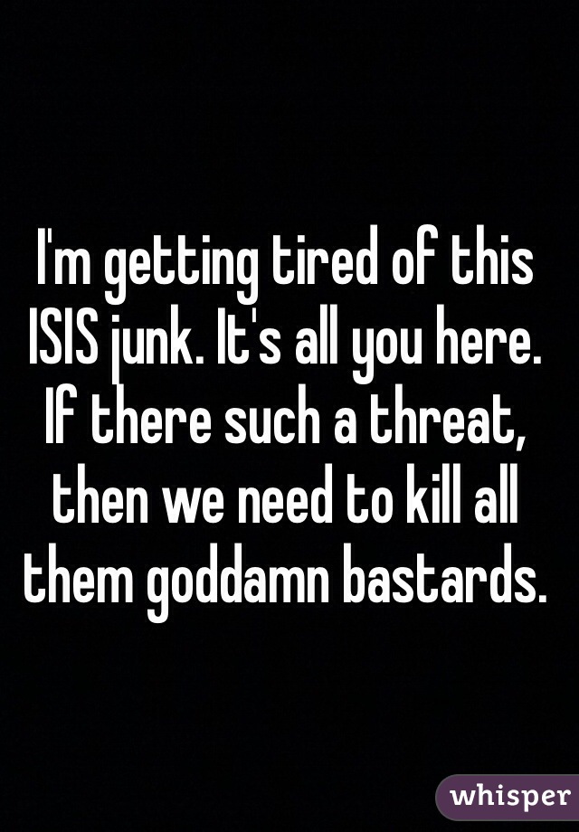 I'm getting tired of this ISIS junk. It's all you here. If there such a threat, then we need to kill all them goddamn bastards.