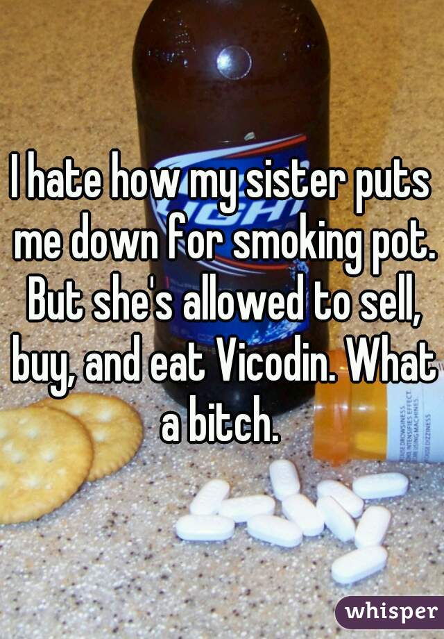 I hate how my sister puts me down for smoking pot. But she's allowed to sell, buy, and eat Vicodin. What a bitch. 