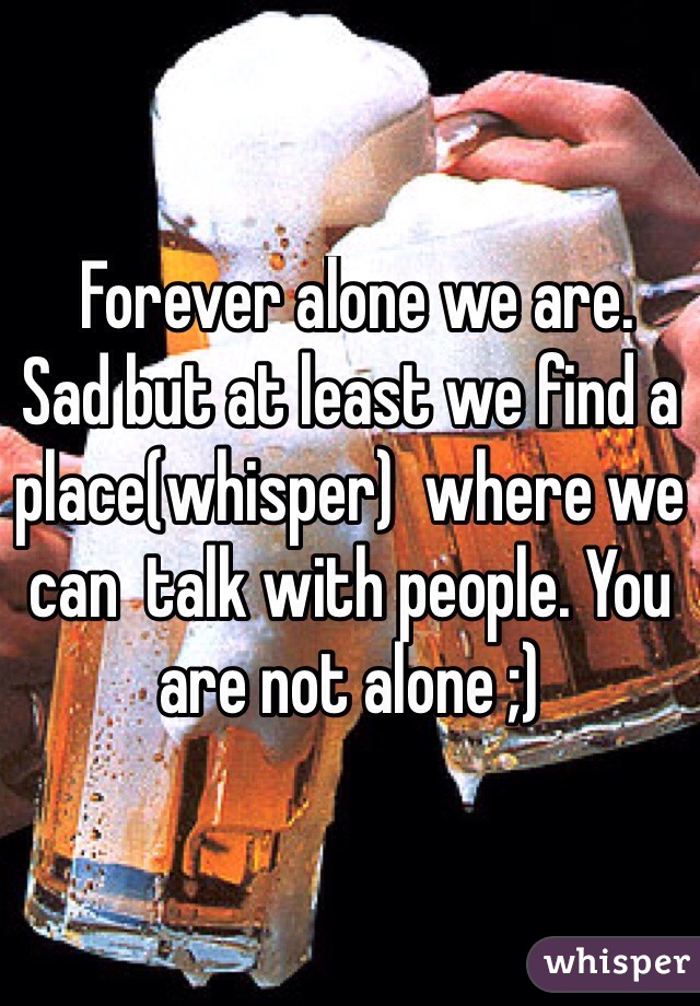  Forever alone we are. 
Sad but at least we find a place(whisper)  where we can  talk with people. You are not alone ;) 
