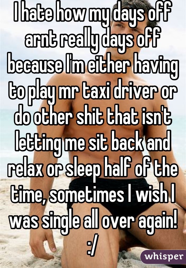 I hate how my days off arnt really days off because I'm either having to play mr taxi driver or do other shit that isn't letting me sit back and relax or sleep half of the time, sometimes I wish I was single all over again! :/