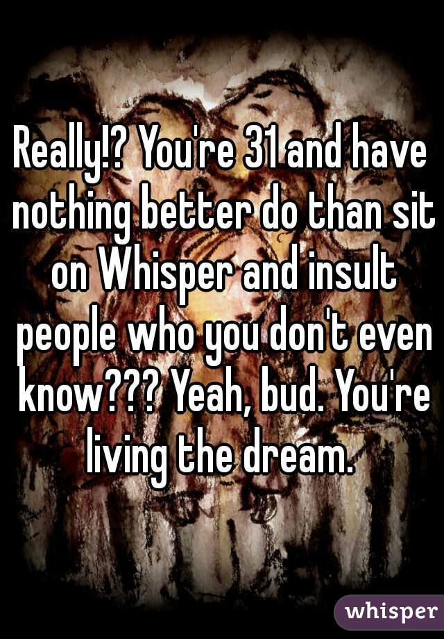 Really!? You're 31 and have nothing better do than sit on Whisper and insult people who you don't even know??? Yeah, bud. You're living the dream. 