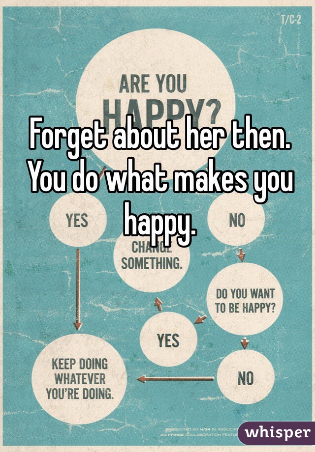 Forget about her then. You do what makes you happy.