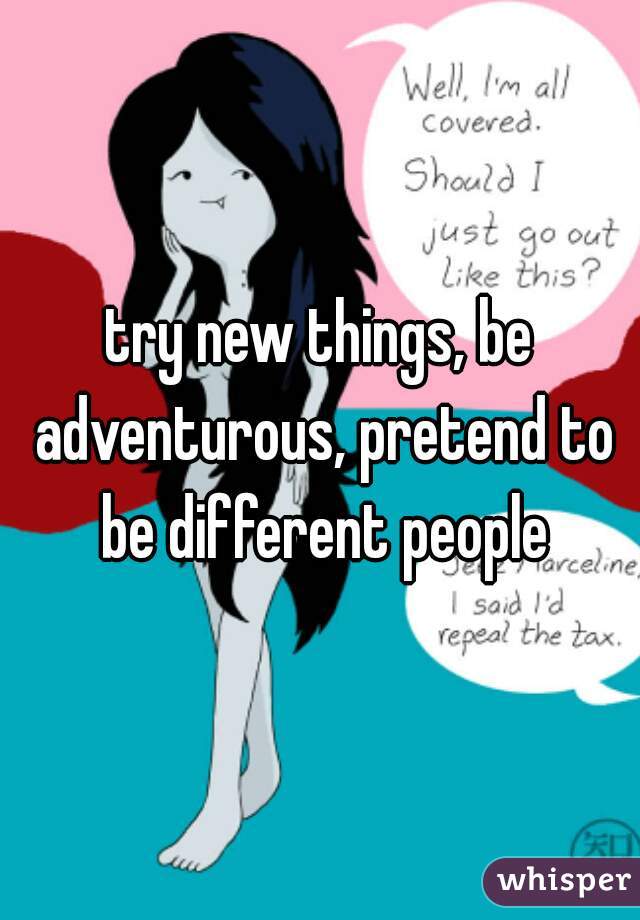 try new things, be adventurous, pretend to be different people