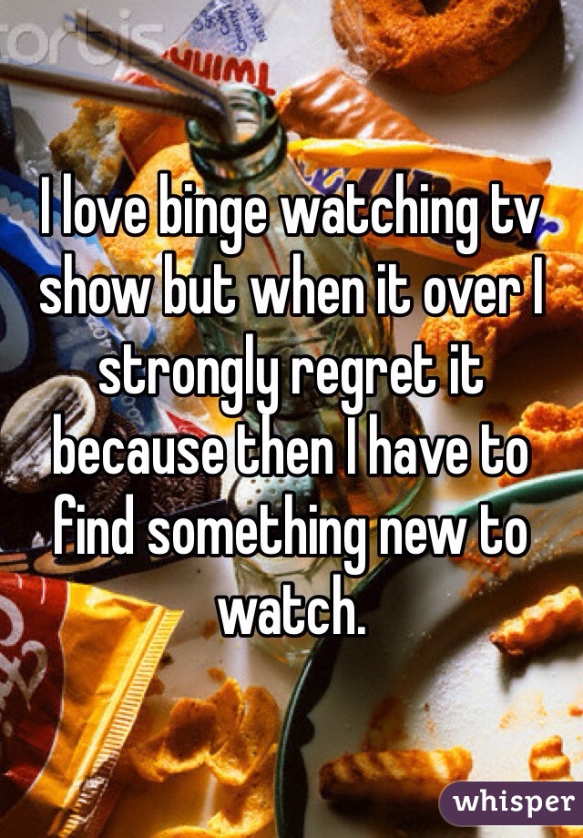 I love binge watching tv show but when it over I strongly regret it because then I have to find something new to watch.