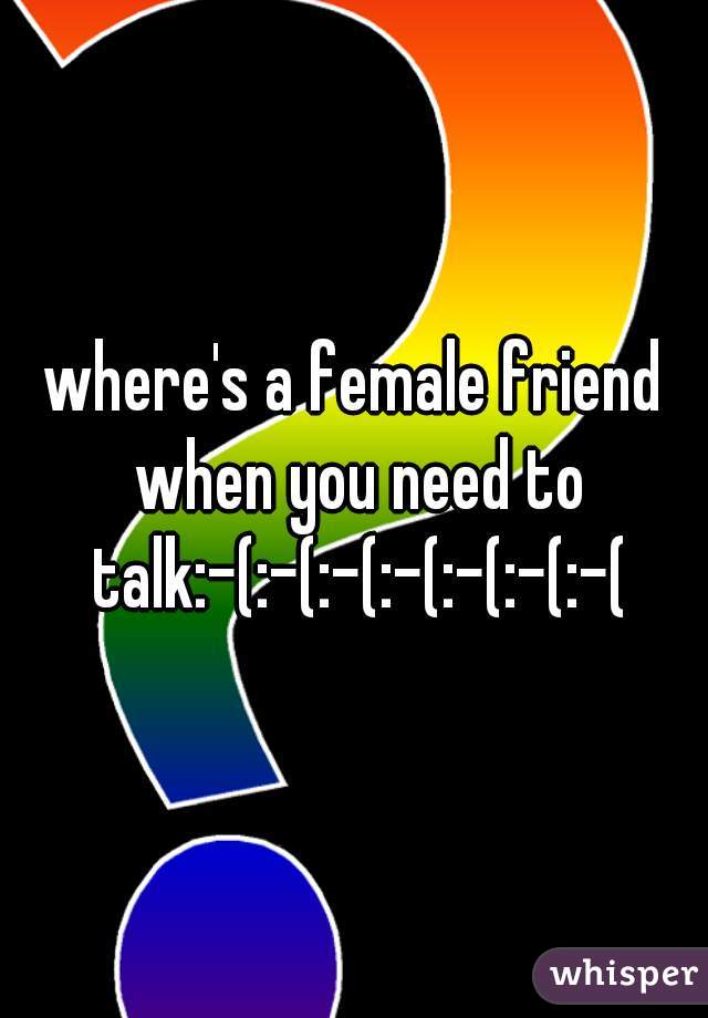 where's a female friend when you need to talk:-(:-(:-(:-(:-(:-(:-(
