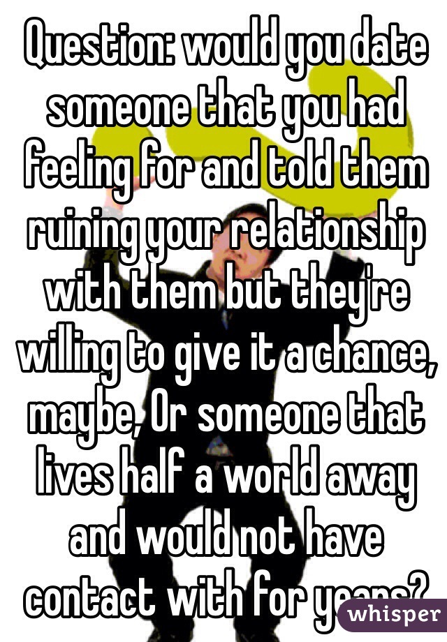 Question: would you date someone that you had feeling for and told them ruining your relationship with them but they're willing to give it a chance, maybe, Or someone that lives half a world away and would not have contact with for years?