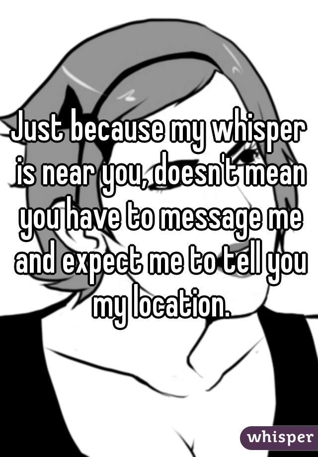 Just because my whisper is near you, doesn't mean you have to message me and expect me to tell you my location.