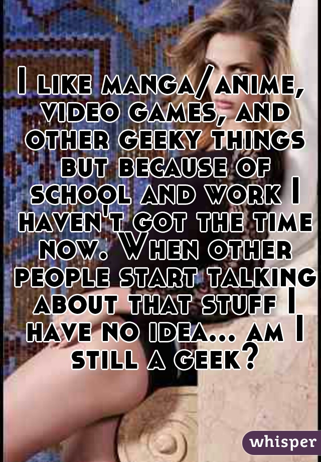 I like manga/anime, video games, and other geeky things but because of school and work I haven't got the time now. When other people start talking about that stuff I have no idea... am I still a geek?