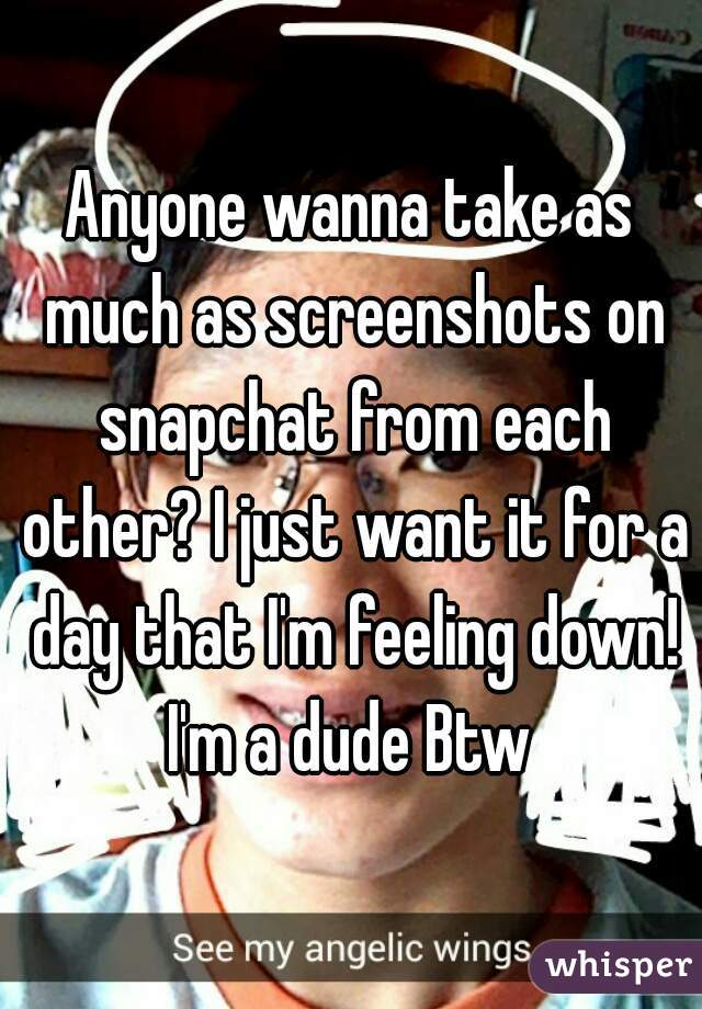 Anyone wanna take as much as screenshots on snapchat from each other? I just want it for a day that I'm feeling down! I'm a dude Btw 