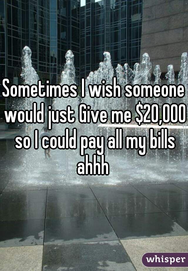 Sometimes I wish someone would just Give me $20,000 so I could pay all my bills ahhh 