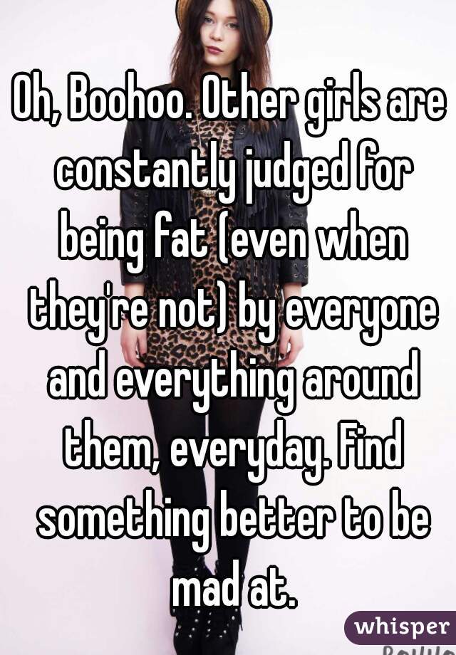 Oh, Boohoo. Other girls are constantly judged for being fat (even when they're not) by everyone and everything around them, everyday. Find something better to be mad at.