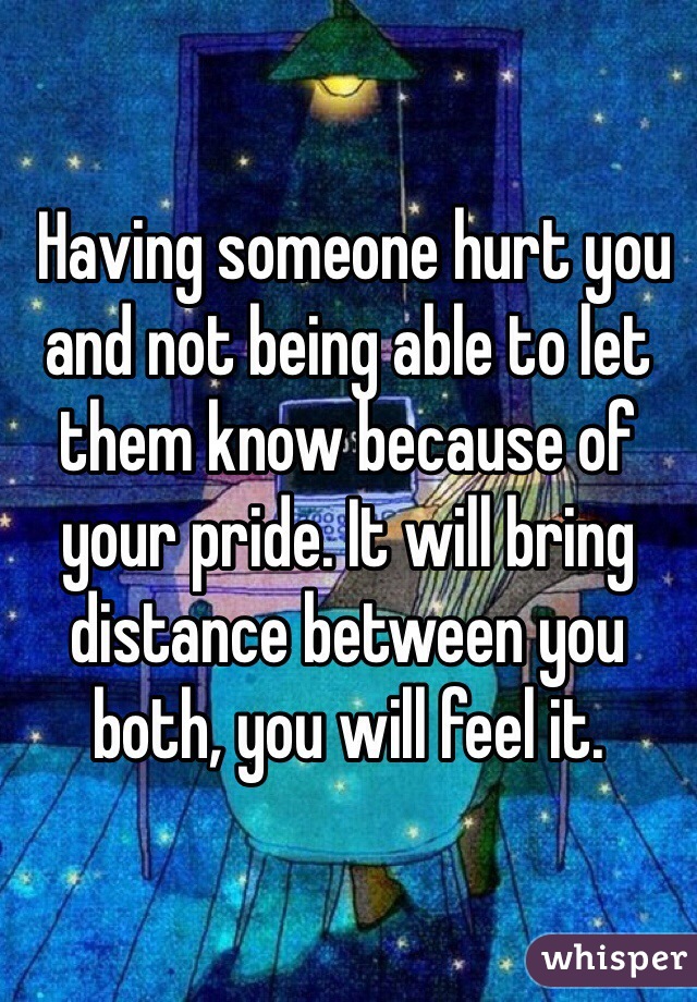  Having someone hurt you and not being able to let them know because of your pride. It will bring distance between you both, you will feel it.