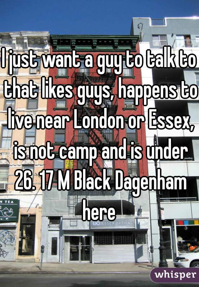I just want a guy to talk to that likes guys, happens to live near London or Essex, is not camp and is under 26. 17 M Black Dagenham here 