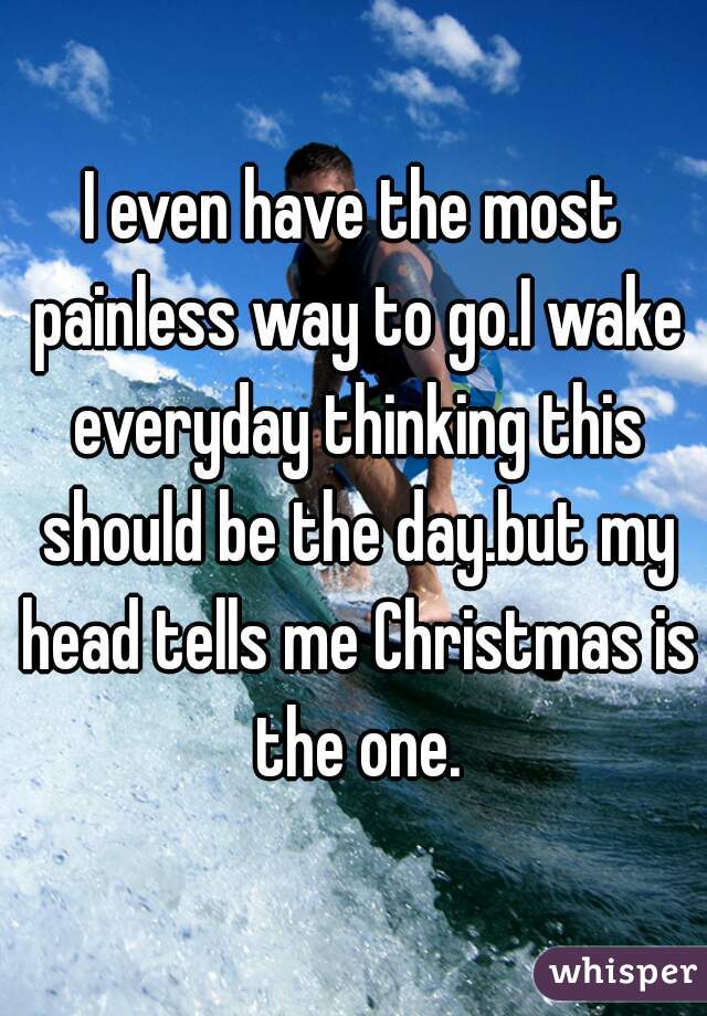 I even have the most painless way to go.I wake everyday thinking this should be the day.but my head tells me Christmas is the one.