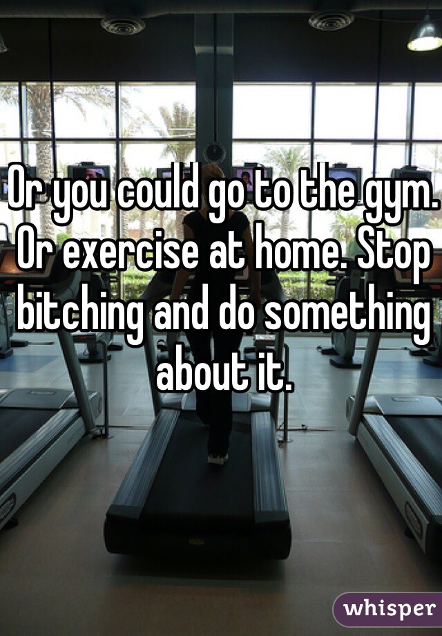 Or you could go to the gym. Or exercise at home. Stop bitching and do something about it. 