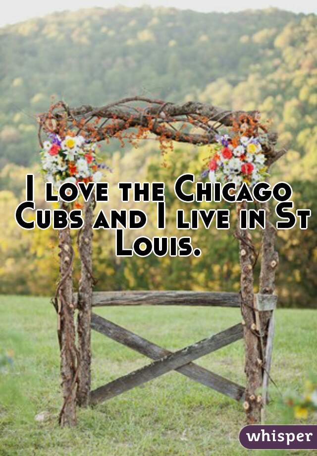 I love the Chicago Cubs and I live in St Louis. 