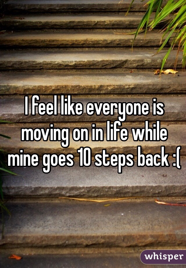 I feel like everyone is moving on in life while mine goes 10 steps back :(
