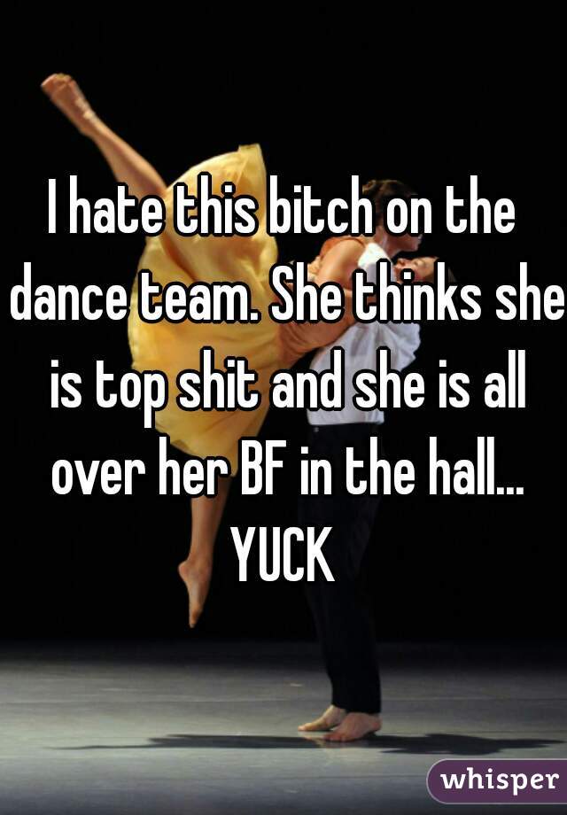 I hate this bitch on the dance team. She thinks she is top shit and she is all over her BF in the hall... YUCK 