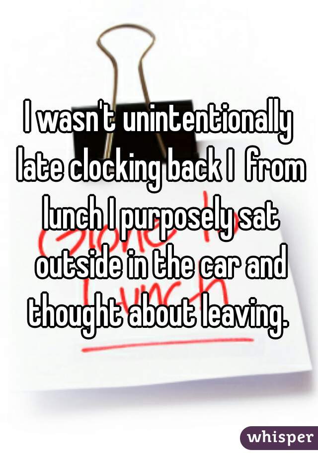 I wasn't unintentionally late clocking back I  from lunch I purposely sat outside in the car and thought about leaving. 