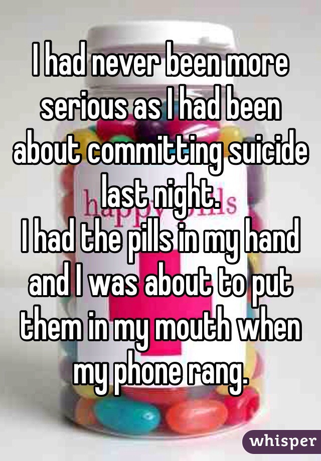I had never been more serious as I had been about committing suicide last night.
I had the pills in my hand and I was about to put them in my mouth when my phone rang. 