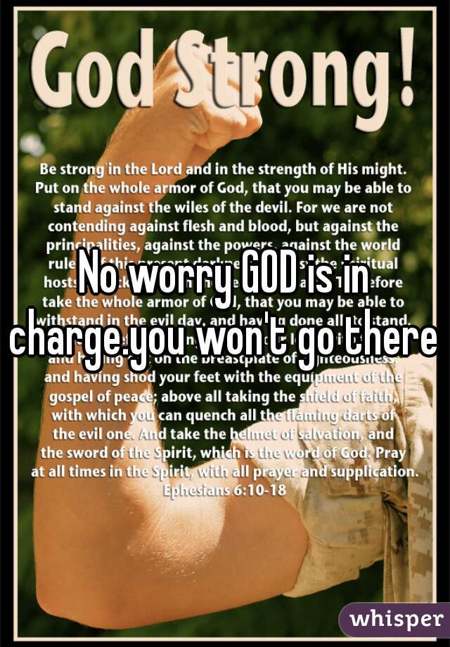 No worry GOD is in charge.you won't go there 