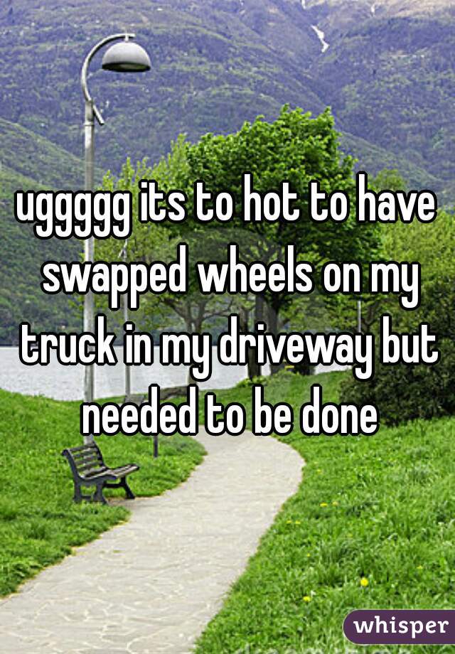 uggggg its to hot to have swapped wheels on my truck in my driveway but needed to be done