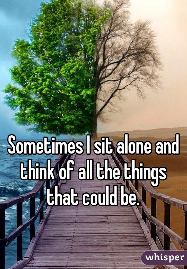 Sometimes I sit alone and think of all the things that could be. 