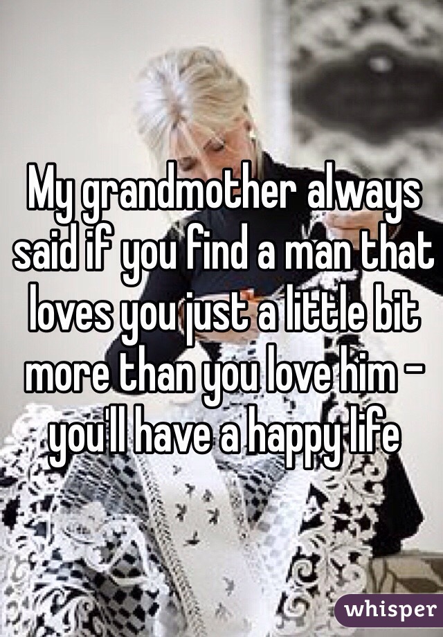 My grandmother always said if you find a man that loves you just a little bit more than you love him - you'll have a happy life