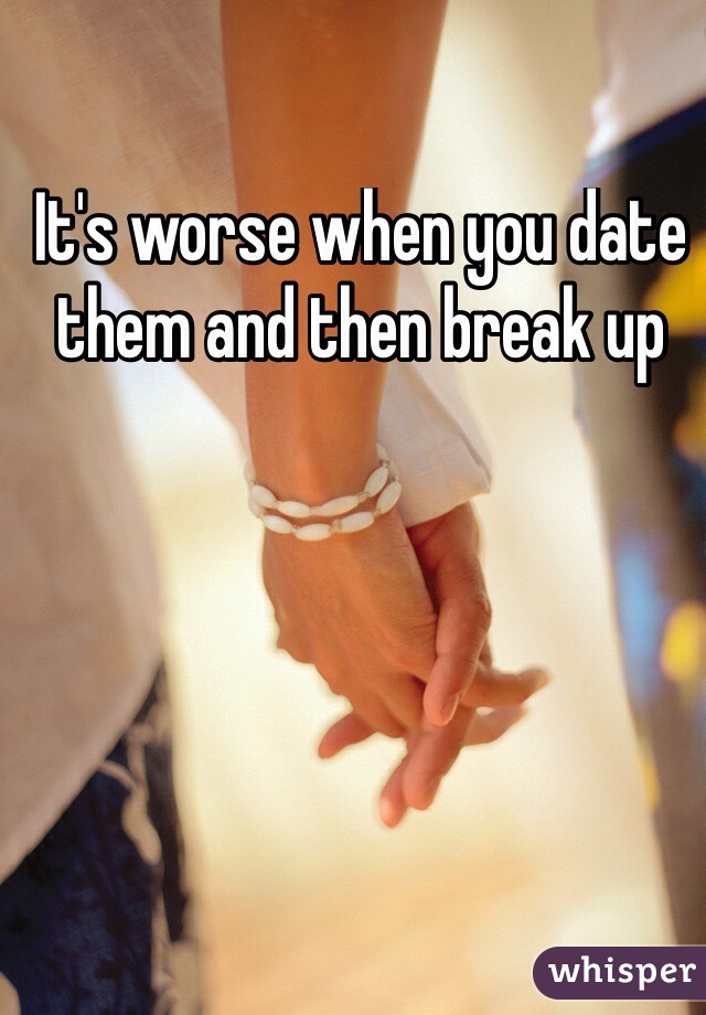 It's worse when you date them and then break up
