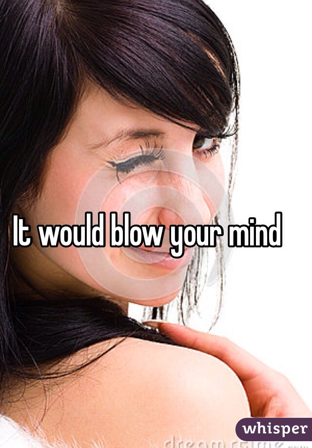 It would blow your mind 