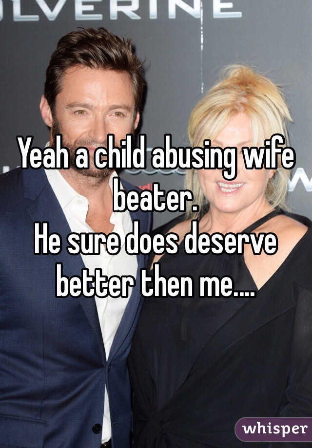 Yeah a child abusing wife beater. 
He sure does deserve better then me....