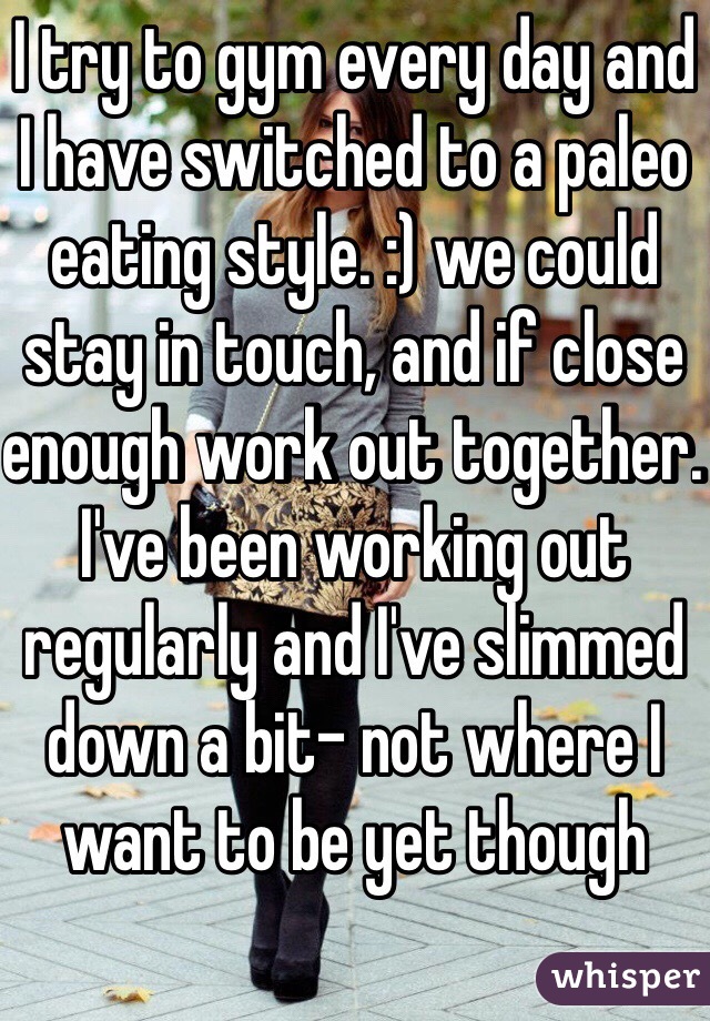I try to gym every day and I have switched to a paleo eating style. :) we could stay in touch, and if close enough work out together. I've been working out regularly and I've slimmed down a bit- not where I want to be yet though