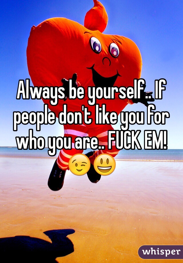 Always be yourself.. If people don't like you for who you are.. FUCK EM! 😉😃